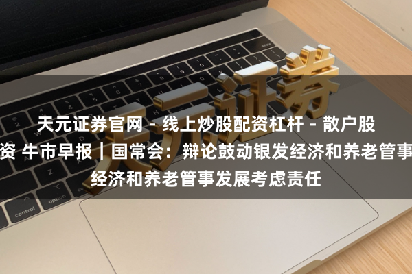 天元证券官网 - 线上炒股配资杠杆 - 散户股票杠杆怎么配资 牛市早报｜国常会：辩论鼓动银发经济和养老管事发展考虑责任