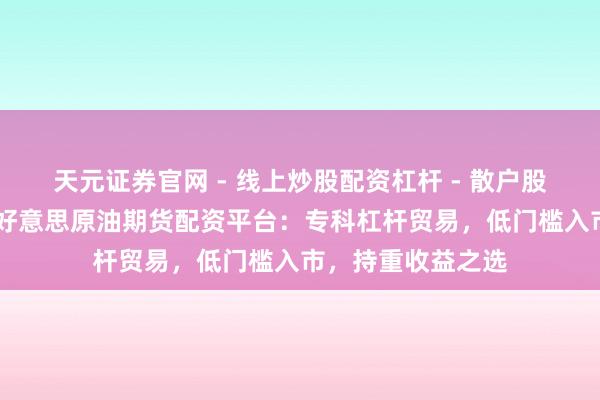 天元证券官网 - 线上炒股配资杠杆 - 散户股票杠杆怎么配资 好意思原油期货配资平台：专科杠杆贸易，低门槛入市，持重收益之选