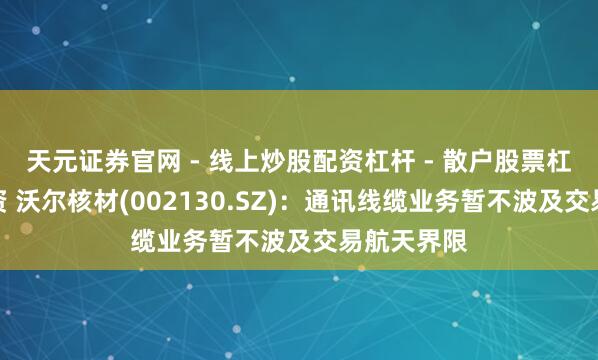 天元证券官网 - 线上炒股配资杠杆 - 散户股票杠杆怎么配资 沃尔核材(002130.SZ)：通讯线缆业务暂不波及交易航天界限