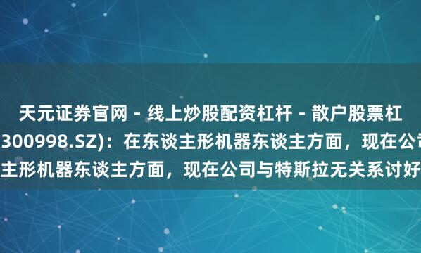 天元证券官网 - 线上炒股配资杠杆 - 散户股票杠杆怎么配资 宁波合法(300998.SZ)：在东谈主形机器东谈主方面，现在公司与特斯拉无关系讨好