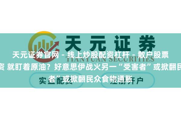 天元证券官网 - 线上炒股配资杠杆 - 散户股票杠杆怎么配资 就盯着原油？好意思伊战火另一“受害者”或掀翻民众食物通胀