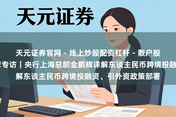 天元证券官网 - 线上炒股配资杠杆 - 散户股票杠杆怎么配资 巨擘专访｜央行上海总部金鹏辉详解东谈主民币跨境投融资、引外资政策部署