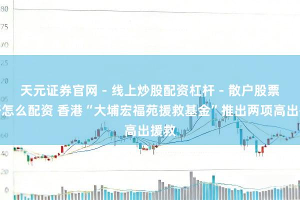 天元证券官网 - 线上炒股配资杠杆 - 散户股票杠杆怎么配资 香港“大埔宏福苑援救基金”推出两项高出援救