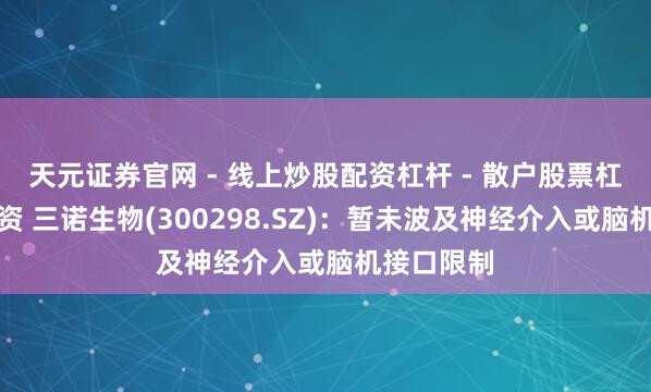 天元证券官网 - 线上炒股配资杠杆 - 散户股票杠杆怎么配资 三诺生物(300298.SZ)：暂未波及神经介入或脑机接口限制