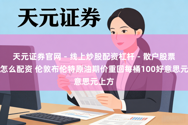 天元证券官网 - 线上炒股配资杠杆 - 散户股票杠杆怎么配资 伦敦布伦特原油期价重回每桶100好意思元上方