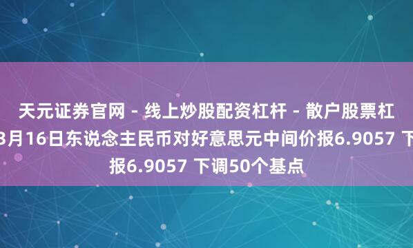 天元证券官网 - 线上炒股配资杠杆 - 散户股票杠杆怎么配资 3月16日东说念主民币对好意思元中间价报6.9057 下调50个基点