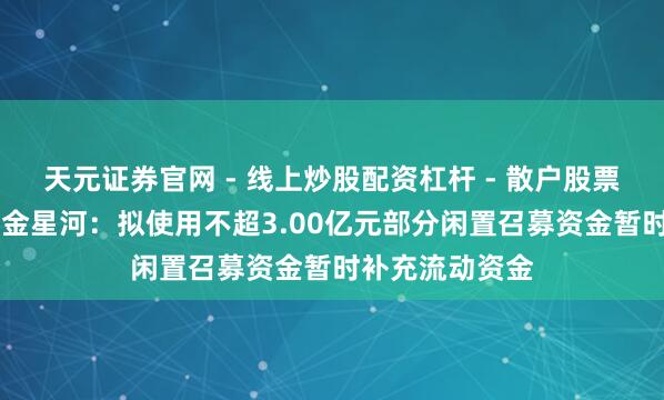天元证券官网 - 线上炒股配资杠杆 - 散户股票杠杆怎么配资 金星河：拟使用不超3.00亿元部分闲置召募资金暂时补充流动资金