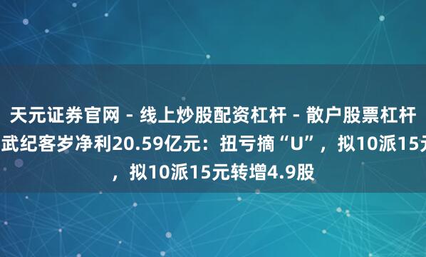 天元证券官网 - 线上炒股配资杠杆 - 散户股票杠杆怎么配资 寒武纪客岁净利20.59亿元：扭亏摘“U”，拟10派15元转增4.9股