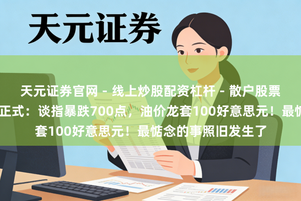 天元证券官网 - 线上炒股配资杠杆 - 散户股票杠杆怎么配资 帮主正式：谈指暴跌700点，油价龙套100好意思元！最惦念的事照旧发生了