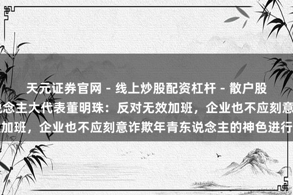 天元证券官网 - 线上炒股配资杠杆 - 散户股票杠杆怎么配资 宇宙东说念主大代表董明珠：反对无效加班，企业也不应刻意诈欺年青东说念主的神色进行营销