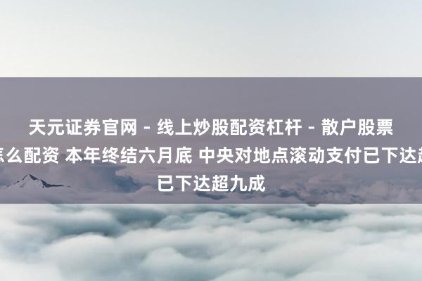 天元证券官网 - 线上炒股配资杠杆 - 散户股票杠杆怎么配资 本年终结六月底 中央对地点滚动支付已下达超九成
