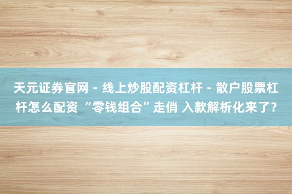 天元证券官网 - 线上炒股配资杠杆 - 散户股票杠杆怎么配资 “零钱组合”走俏 入款解析化来了？