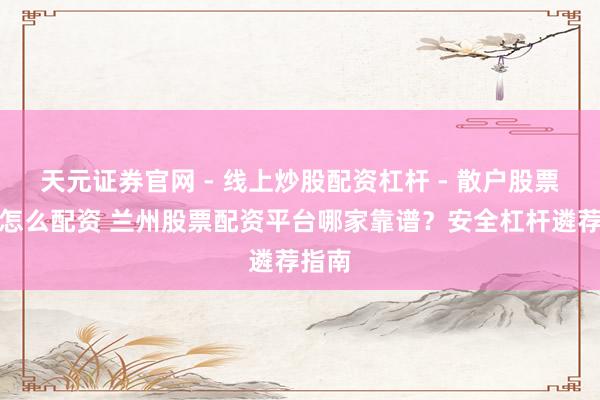 天元证券官网 - 线上炒股配资杠杆 - 散户股票杠杆怎么配资 兰州股票配资平台哪家靠谱？安全杠杆遴荐指南