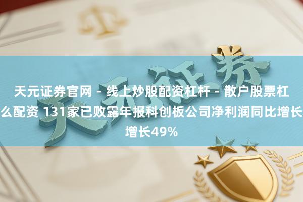 天元证券官网 - 线上炒股配资杠杆 - 散户股票杠杆怎么配资 131家已败露年报科创板公司净利润同比增长49%