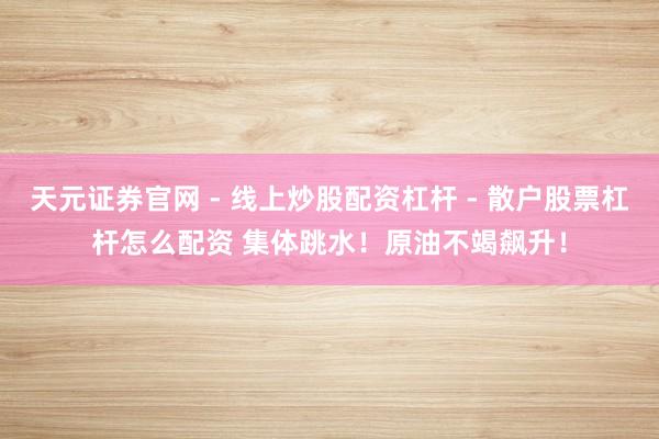 天元证券官网 - 线上炒股配资杠杆 - 散户股票杠杆怎么配资 集体跳水！原油不竭飙升！