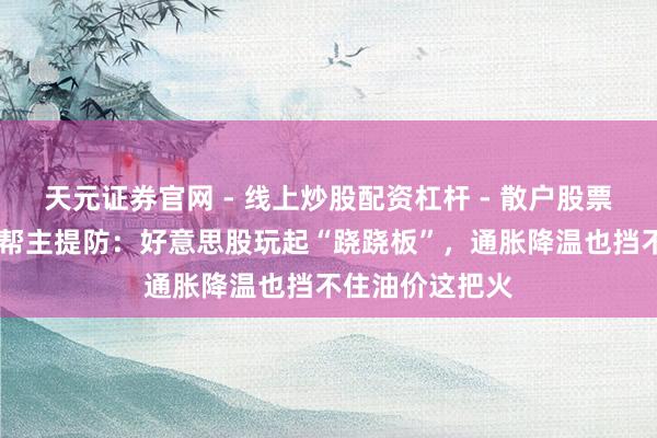 天元证券官网 - 线上炒股配资杠杆 - 散户股票杠杆怎么配资 帮主提防：好意思股玩起“跷跷板”，通胀降温也挡不住油价这把火