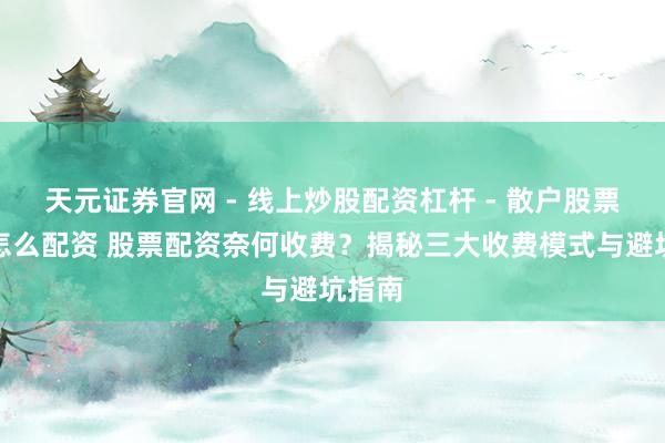 天元证券官网 - 线上炒股配资杠杆 - 散户股票杠杆怎么配资 股票配资奈何收费？揭秘三大收费模式与避坑指南