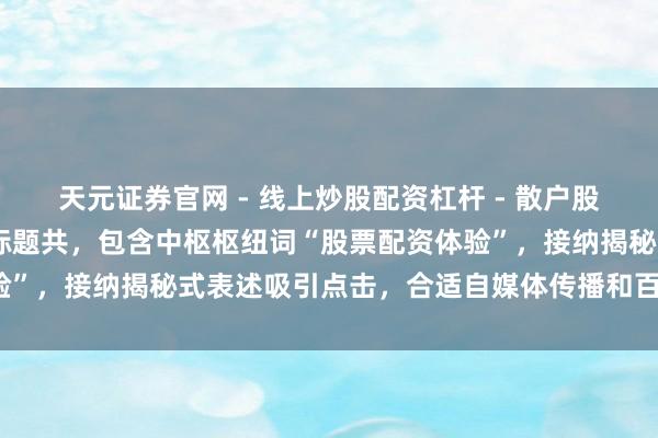 天元证券官网 - 线上炒股配资杠杆 - 散户股票杠杆怎么配资 （注：标题共，包含中枢枢纽词“股票配资体验”，接纳揭秘式表述吸引点击，合适自媒体传播和百度收录偏好）