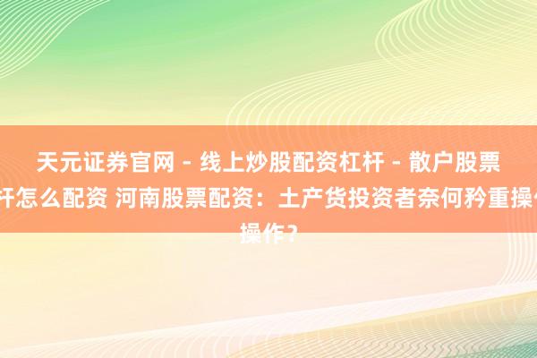天元证券官网 - 线上炒股配资杠杆 - 散户股票杠杆怎么配资 河南股票配资：土产货投资者奈何矜重操作？