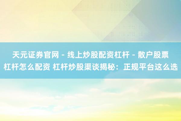 天元证券官网 - 线上炒股配资杠杆 - 散户股票杠杆怎么配资 杠杆炒股渠谈揭秘：正规平台这么选