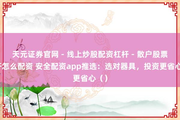 天元证券官网 - 线上炒股配资杠杆 - 散户股票杠杆怎么配资 安全配资app推选：选对器具，投资更省心（）