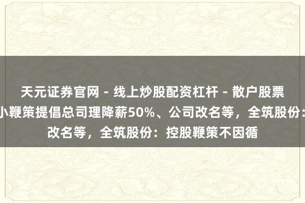 天元证券官网 - 线上炒股配资杠杆 - 散户股票杠杆怎么配资 中小鞭策提倡总司理降薪50%、公司改名等，全筑股份：控股鞭策不因循