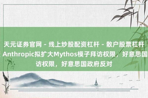 天元证券官网 - 线上炒股配资杠杆 - 散户股票杠杆怎么配资 Anthropic拟扩大Mythos模子拜访权限，好意思国政府反对