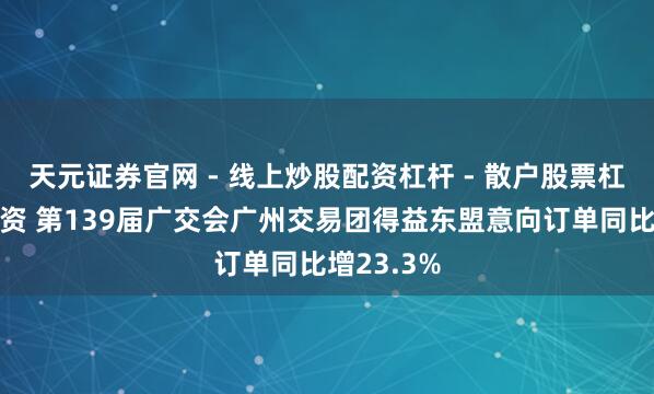 天元证券官网 - 线上炒股配资杠杆 - 散户股票杠杆怎么配资 第139届广交会广州交易团得益东盟意向订单同比增23.3%