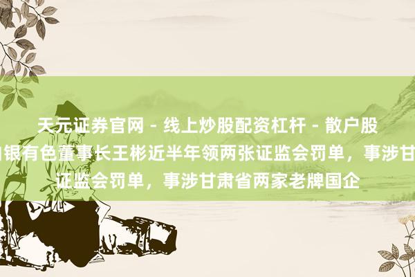 天元证券官网 - 线上炒股配资杠杆 - 散户股票杠杆怎么配资 白银有色董事长王彬近半年领两张证监会罚单，事涉甘肃省两家老牌国企