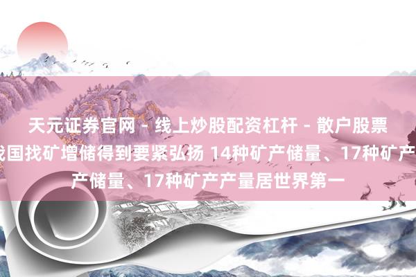 天元证券官网 - 线上炒股配资杠杆 - 散户股票杠杆怎么配资 我国找矿增储得到要紧弘扬 14种矿产储量、17种矿产产量居世界第一