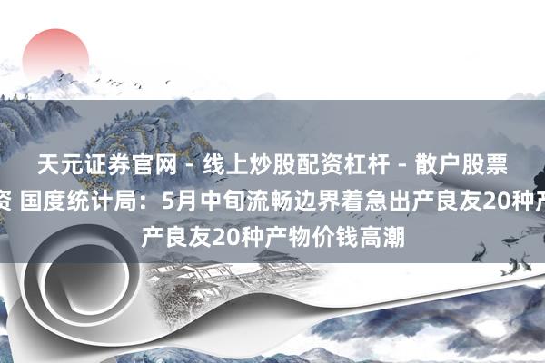 天元证券官网 - 线上炒股配资杠杆 - 散户股票杠杆怎么配资 国度统计局：5月中旬流畅边界着急出产良友20种产物价钱高潮