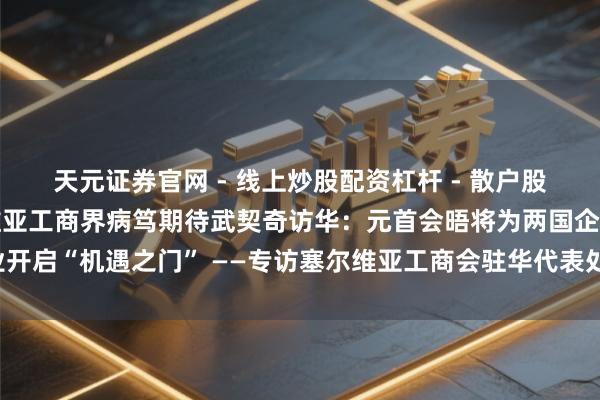 天元证券官网 - 线上炒股配资杠杆 - 散户股票杠杆怎么配资 塞尔维亚工商界病笃期待武契奇访华：元首会晤将为两国企业开启“机遇之门” ——专访塞尔维亚工商会驻华代表处主任耶琳娜·斯特凡诺维奇