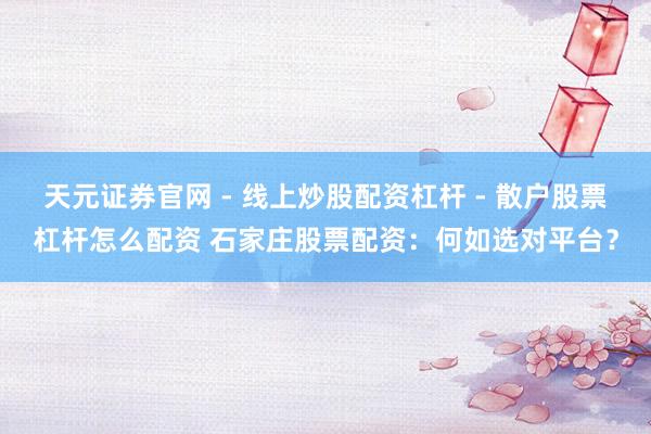 天元证券官网 - 线上炒股配资杠杆 - 散户股票杠杆怎么配资 石家庄股票配资：何如选对平台？