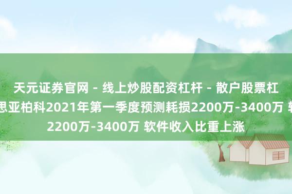 天元证券官网 - 线上炒股配资杠杆 - 散户股票杠杆怎么配资 好意思亚柏科2021年第一季度预测耗损2200万-3400万 软件收入比重上涨