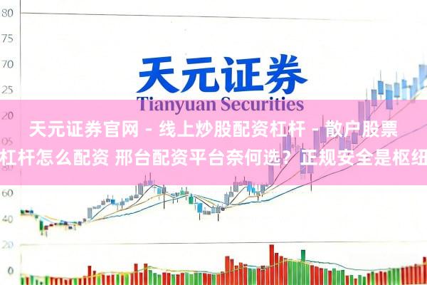 天元证券官网 - 线上炒股配资杠杆 - 散户股票杠杆怎么配资 邢台配资平台奈何选？正规安全是枢纽