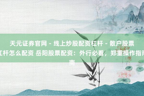 天元证券官网 - 线上炒股配资杠杆 - 散户股票杠杆怎么配资 岳阳股票配资：外行必看，郑重操作指南