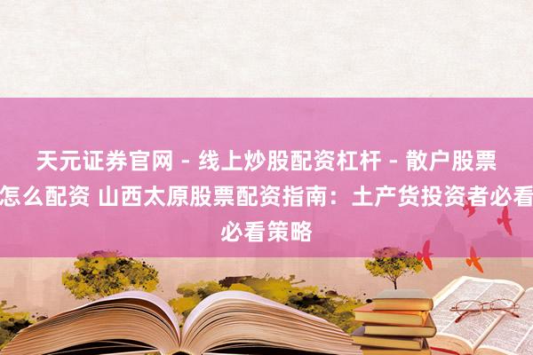 天元证券官网 - 线上炒股配资杠杆 - 散户股票杠杆怎么配资 山西太原股票配资指南：土产货投资者必看策略