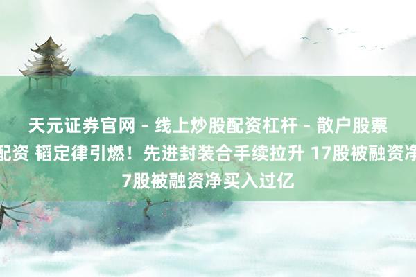 天元证券官网 - 线上炒股配资杠杆 - 散户股票杠杆怎么配资 韬定律引燃！先进封装合手续拉升 17股被融资净买入过亿