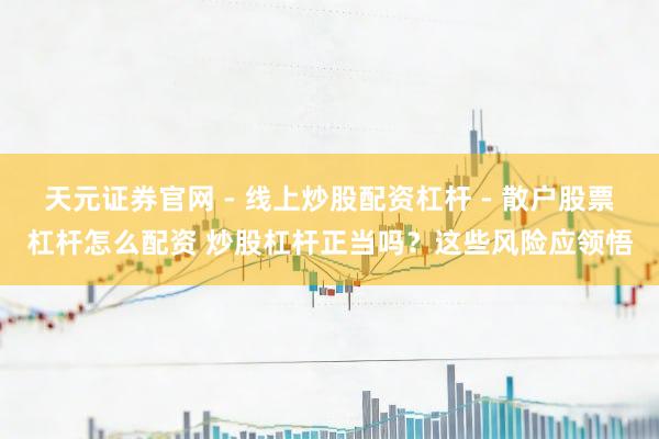天元证券官网 - 线上炒股配资杠杆 - 散户股票杠杆怎么配资 炒股杠杆正当吗？这些风险应领悟