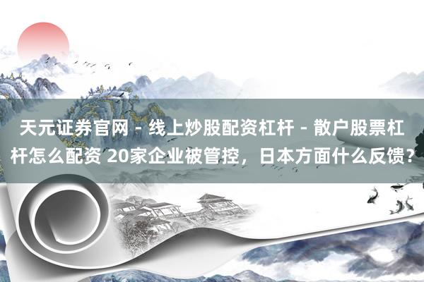 天元证券官网 - 线上炒股配资杠杆 - 散户股票杠杆怎么配资 20家企业被管控，日本方面什么反馈？