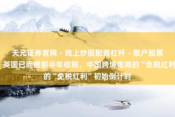天元证券官网 - 线上炒股配资杠杆 - 散户股票杠杆怎么配资 英国已而提前半年收税，中国跨境电商的“免税红利”初始倒计时