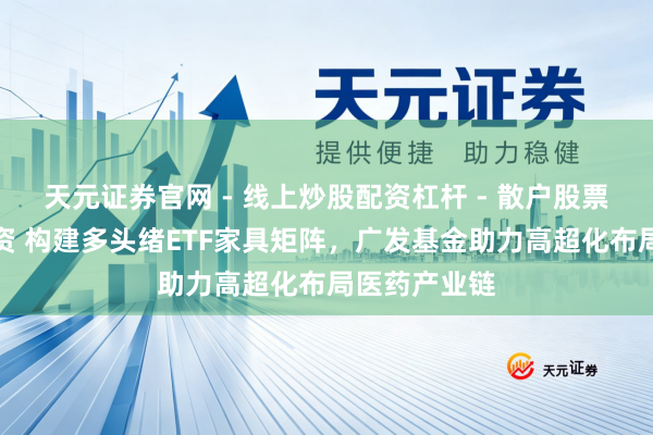 天元证券官网 - 线上炒股配资杠杆 - 散户股票杠杆怎么配资 构建多头绪ETF家具矩阵，广发基金助力高超化布局医药产业链