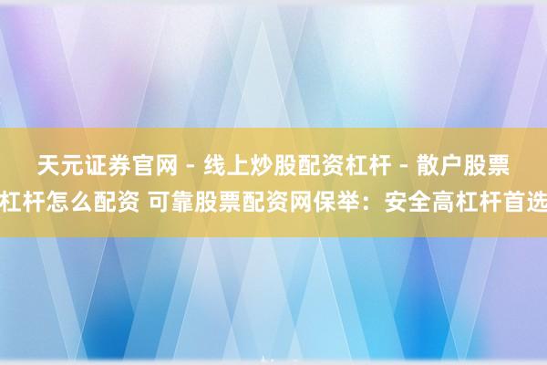 天元证券官网 - 线上炒股配资杠杆 - 散户股票杠杆怎么配资 可靠股票配资网保举：安全高杠杆首选