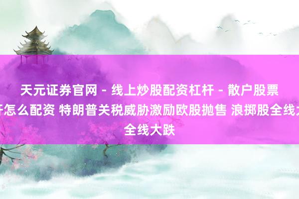 天元证券官网 - 线上炒股配资杠杆 - 散户股票杠杆怎么配资 特朗普关税威胁激励欧股抛售 浪掷股全线大跌