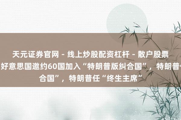 天元证券官网 - 线上炒股配资杠杆 - 散户股票杠杆怎么配资 好意思国邀约60国加入“特朗普版纠合国”，特朗普任“终生主席”