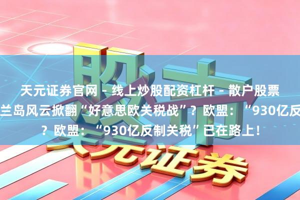天元证券官网 - 线上炒股配资杠杆 - 散户股票杠杆怎么配资 格陵兰岛风云掀翻“好意思欧关税战”？欧盟：“930亿反制关税”已在路上！