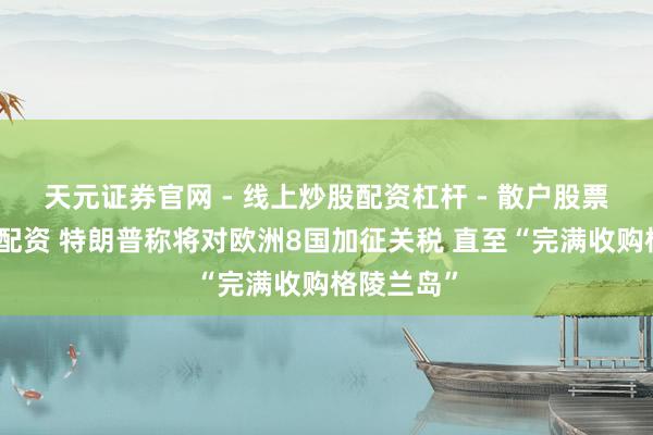 天元证券官网 - 线上炒股配资杠杆 - 散户股票杠杆怎么配资 特朗普称将对欧洲8国加征关税 直至“完满收购格陵兰岛”