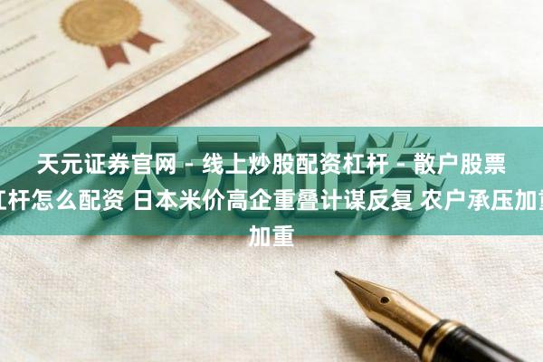 天元证券官网 - 线上炒股配资杠杆 - 散户股票杠杆怎么配资 日本米价高企重叠计谋反复 农户承压加重
