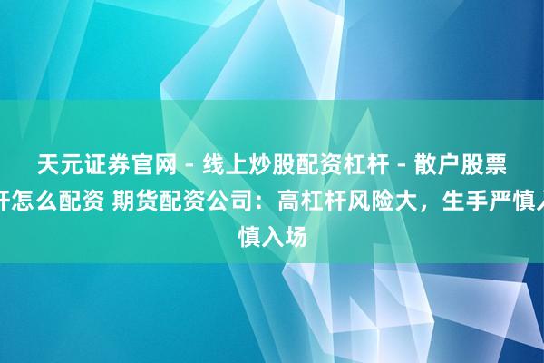 天元证券官网 - 线上炒股配资杠杆 - 散户股票杠杆怎么配资 期货配资公司：高杠杆风险大，生手严慎入场
