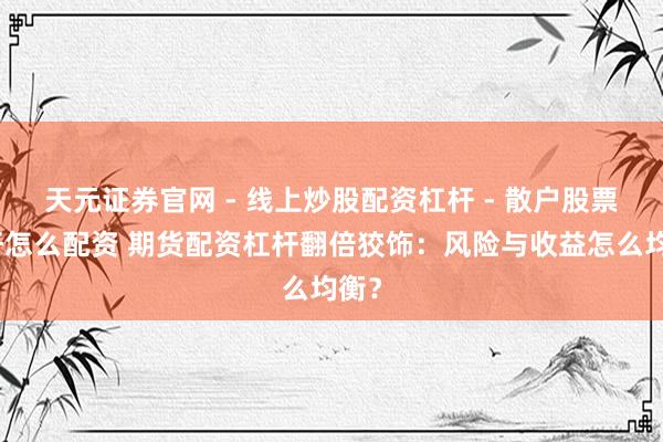 天元证券官网 - 线上炒股配资杠杆 - 散户股票杠杆怎么配资 期货配资杠杆翻倍狡饰：风险与收益怎么均衡？